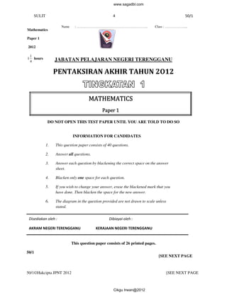 SULIT 
4 
Name : ……………………………………… 
………………………………………………………. Class : ……… 
JABATAN PELAJARAN NEGERI TERENGGANU 
PENTAKSIRAN AKHIR 
Mathematics 
MMMMAAAATTTTHHHHEEEEMMMMAAAATTTTIIIICCCCSSSS 
DO NOT OPEN THIS TEST 
PPPPaaaappppeeeerrrr 1111 
INFORMATION FOR CANDIDATES 
1. This question paper consists of 40 questions. 
2. Answer all questions. 
3. Answer each question by blackening the correct 
4. Blacken only one 
space on the answer 
5. If you wish to change your answer, erase the blackened mark that you 
have done. Then blacken the space for the new 
6. The diagram in the question provided are not drawn to scale unless 
AKRAM NEGERI TERENGGANU 
This question paper consists of 26 printed pages. 
Paper 1 
2012 
1 
1 hours 
4 
Disediakan oleh : 
50/1 
sheet. 
stated. 
50//1©Hakcipta JPNT 2012 [SEE NEXT P 
TAHUN 2O12 
PAPER UNTIL YOU ARE TOLD TO DO SO 
[SEE NEXT PAGE 
space for each question. 
n answer. 
Dibiayai oleh : 
KERAJAAN NEGERI TERENGGANU 
50/1 
PAGE 
………………... 
www.sagadbl.com 
Cikgu Irwan@2012 
 