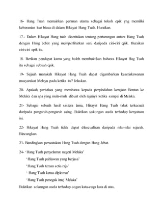 16- Hang Tuah memainkan peranan utama sebagai tokoh epik yng memiliki
keberanian luar biasa di dalam Hikayat Hang Tuah. Huraikan.
17.- Dalam Hikayat Hang tuah diceritakan tentang pertarungan antara Hang Tuah
dengan Hang Jebat yang memperlihatkan satu daripada ciri-ciri epik. Huraikan
ciri-ciri epik itu.
18. Berikan pendapat kamu yang boleh membuktikan bahawa Hikayat Hag Tuah
itu sebagai sebuah epik.
19- Sejauh manakah Hikayat Hang Tuah dapat digambarkan kesetiakawanan
masyarakat Melayu pada ketika itu? Jelaskan.
20- Apakah peristiwa yang membawa kepada perpindahan kerajaan Bentan ke
Melaka dan apa yang mula-mula dibuat oleh rajanya ketika sampai di Melaka.
21- Sebagai sebuah hasil sastera lama, Hikayat Hang Tuah tidak terkecuali
daripada pengaruh-pengaruh asing. Buktikan sokongan awda terhadap kenyataan
ini.
22- Hikayat Hang Tuah tidak dapat dikecualikan daripada nilai-nilai sejarah.
Bincangkan.
23- Bandingkan perwatakan Hang Tuah dengan Hang Jebat.
24- ‘Hang Tuah penyelamat negeri Melaka’
‘Hang Tuah pahlawan yang berjasa’
‘Hang Tuah teman setia raja’
‘ Hang Tuah ketua diplomat’
‘Hang Tuah penegak imej Melaka’
Buktikan sokongan awda terhadap cogan kata-coga kata di atas.
 
