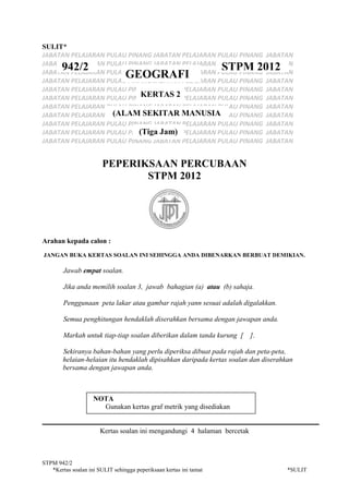 STPM 942/2
*Kertas soalan ini SULIT sehingga peperiksaan kertas ini tamat *SULIT
SULIT*
JABATAN PELAJARAN PULAU PINANG JABATAN PELAJARAN PULAU PINANG JABATAN
JABATAN PELAJARAN PULAU PINANG JABATAN PELAJARAN PULAU PINANG JABATAN
JABATAN PELAJARAN PULAU PINANG JABATAN PELAJARAN PULAU PINANG JABATAN
JABATAN PELAJARAN PULAU PINANG JABATAN PELAJARAN PULAU PINANG JABATAN
JABATAN PELAJARAN PULAU PINANG JABATAN PELAJARAN PULAU PINANG JABATAN
JABATAN PELAJARAN PULAU PINANG JABATAN PELAJARAN PULAU PINANG JABATAN
JABATAN PELAJARAN PULAU PINANG JABATAN PELAJARAN PULAU PINANG JABATAN
JABATAN PELAJARAN PULAU PINANG JABATAN PELAJARAN PULAU PINANG JABATAN
JABATAN PELAJARAN PULAU PINANG JABATAN PELAJARAN PULAU PINANG JABATAN
JABATAN PELAJARAN PULAU PINANG JABATAN PELAJARAN PULAU PINANG JABATAN
JABATAN PELAJARAN PULAU PINANG JABATAN PELAJARAN PULAU PINANG JABATAN
PEPERIKSAAN PERCUBAAN
STPM 2012
Arahan kepada calon :
JANGAN BUKA KERTAS SOALAN INI SEHINGGA ANDA DIBENARKAN BERBUAT DEMIKIAN.
Jawab empat soalan.
Jika anda memilih soalan 3, jawab bahagian (a) atau (b) sahaja.
Penggunaan peta lakar atau gambar rajah yann sesuai adalah digalakkan.
Semua penghitungan hendaklah diserahkan bersama dengan jawapan anda.
Markah untuk tiap-tiap soalan diberikan dalam tanda kurung [ ].
Sekiranya bahan-bahan yang perlu diperiksa dibuat pada rajah dan peta-peta,
helaian-helaian itu hendaklah dipisahkan daripada kertas soalan dan diserahkan
bersama dengan jawapan anda.
NOTA
Gunakan kertas graf metrik yang disediakan
Kertas soalan ini mengandungi 4 halaman bercetak
942/2 STPM 2012
GEOGRAFI
KERTAS 2
(ALAM SEKITAR MANUSIA
(Tiga Jam)
 