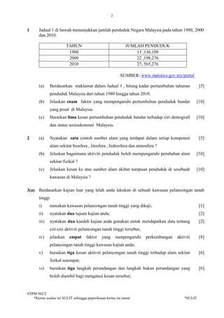 2
STPM 942/2
*Kertas soalan ini SULIT sehingga peperiksaan kertas ini tamat *SULIT
1 Jadual 1 di bawah menunjukkan jumlah penduduk Negara Malaysia pada tahun 1980, 2000
dan 2010.
TAHUN JUMLAH PENDUDUK
1980 13 ,136,109
2000 22 ,198,276
2010 27, 565,276
SUMBER: www.statistics.gov.my/portal
(a) Berdasarkan maklumat dalam Jadual 1 , hitung kadar pertumbuhan tahunan
penduduk Malaysia dari tahun 1980 hingga tahun 2010.
[5]
(b) Jelaskan enam faktor yang mempengaruhi pertumbuhan penduduk bandar
yang pesat di Malaysia.
[10]
(c) Huraikan lima kesan pertumbuhan penduduk bandar terhadap ciri demografi
dan status sosioekonomi Malaysia.
[10]
2 (a) Nyatakan satu contoh sumber alam yang terdapat dalam setiap komponen
alam sekitar biosfera , litosfera , hidrosfera dan atmosfera ?
[5]
(b) Jelaskan bagaimana aktiviti penduduk boleh mempengaruhi perubahan alam
sekitar fizikal ?
[10]
(c) Jelaskan kesan ke atas sumber alam akibat tumpuan penduduk di sesebuah
kawasan di Malaysia ?
[10]
3(a) Berdasarkan kajian luar yang telah anda lakukan di sebuah kawasan pelancongan tanah
tinggi
i) namakan kawasan pelancongan tanah tinggi yang dikaji; [1]
ii) nyatakan dua tujuan kajian anda; [2]
iii) nyatakan dua kaedah kajian anda gunakan untuk mendapatkan data tentang
ciri-ciri aktiviti pelancongan tanah tinggi tersebut;
[2]
iv) jelaskan empat faktor yang menpengaruhi perkembangan aktiviti
pelancongan tanah tinggi kawasan kajian anda;
[8]
v) huraikan tiga kesan aktiviti pelancongan tanah tinggi terhadap alam sekitar
fizikal setempat;
[6]
vi) huraikan tiga langkah perundangan dan langkah bukan perundangan yang
boleh diambil bagi mengatasi kesan tersebut;
[6]
 