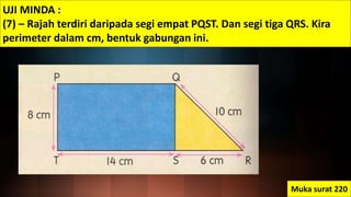 UJI MINDA :
(7) – Rajah terdiri daripada segi empat PQST. Dan segi tiga QRS. Kira
perimeter dalam cm, bentuk gabungan ini.
Muka surat 220
 
