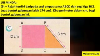 UJI MINDA :
(9) – Rajah terdiri daripada segi empat sama ABCD dan segi tiga BCE.
Luas bentuk gabungan ialah 174 cm2. Kira perimeter dalam cm, bagi
bentuk gabungan ini.
Muka surat 220
 