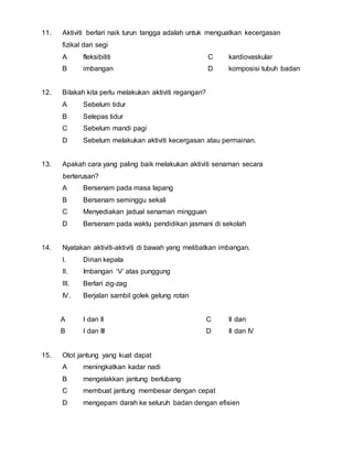 11. Aktiviti berlari naik turun tangga adalah untuk menguatkan kecergasan 
fizikal dari segi 
A fleksibiliti 
B imbangan 
C kardiovaskular 
D komposisi tubuh badan 
12. Bilakah kita perlu melakukan aktiviti regangan? 
A Sebelum tidur 
B Selepas tidur 
C Sebelum mandi pagi 
D Sebelum melakukan aktiviti kecergasan atau permainan. 
13. Apakah cara yang paling baik melakukan aktiviti senaman secara 
berterusan? 
A Bersenam pada masa lapang 
B Bersenam seminggu sekali 
C Menyediakan jadual senaman mingguan 
D Bersenam pada waktu pendidikan jasmani di sekolah 
14. Nyatakan aktiviti-aktiviti di bawah yang melibatkan imbangan. 
I. Dirian kepala 
II. Imbangan ‘V’ atas punggung 
III. Berlari zig-zag 
IV. Berjalan sambil golek gelung rotan 
A I dan II 
B I dan III 
C II dan 
D II dan IV 
15. Otot jantung yang kuat dapat 
A meningkatkan kadar nadi 
B mengelakkan jantung berlubang 
C membuat jantung membesar dengan cepat 
D mengepam darah ke seluruh badan dengan efisien 
 