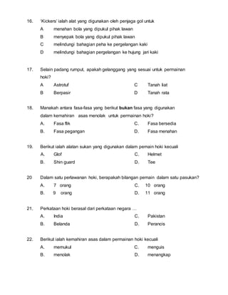 16. ‘Kickers’ ialah alat yang digunakan oleh penjaga gol untuk 
A menahan bola yang dipukul pihak lawan 
B menyepak bola yang dipukul pihak lawan 
C melindungi bahagian peha ke pergelangan kaki 
D melindungi bahagian pergelangan ke hujung jari kaki 
17. Selain padang rumput, apakah gelanggang yang sesuai untuk permainan 
hoki? 
A Astrotuf 
B Berpasir 
C Tanah liat 
D Tanah rata 
18. Manakah antara fasa-fasa yang berikut bukan fasa yang digunakan 
dalam kemahiran asas menolak untuk permainan hoki? 
A. Fasa flik 
B. Fasa pegangan 
C. Fasa bersedia 
D. Fasa menahan 
19. Berikut ialah alatan sukan yang digunakan dalam pemain hoki kecuali 
A. Glof 
B. Shin guard 
C. Helmet 
D. Tee 
20 Dalam satu perlawanan hoki, berapakah bilangan pemain dalam satu pasukan? 
A. 7 orang 
B. 9 orang 
C. 10 orang 
D. 11 orang 
21. Perkataan hoki berasal dari perkataan negara … 
A. India 
B. Belanda 
C. Pakistan 
D. Perancis 
22. Berikut ialah kemahiran asas dalam permainan hoki kecuali 
A. memukul 
B. menolak 
C. menguis 
D. menangkap 
 
