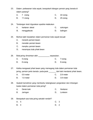 23. Dalam perlawanan bola sepak, berapakah bilangan pemain yang berada di 
dalam padang? 
A. 7 orang 
B. 11 orang 
C. 22 orang 
D. 25 orang 
24. Tendangan leret digunakan apabila melakukan 
A. hantaran dekat 
B. menggelecek 
C. sokongan 
D. balingan 
25. Berikut ialah kesalahan dalam permainan bola sepak kecuali 
A. menarik pemain lawan 
B. menolak pemain lawan 
C. menyiku pemain lawan 
D. merampas bola pihak lawan 
26. Bola jaring dimainkan oleh ___________ sepasukan. 
A. 5 orang 
B. 6 orang 
C. 7 orang 
D. 8 orang 
27. Ketika mengawal pihak lawan yang memegang bola dalam permainan bola 
jaring, pemain perlu berada pada jarak _______ dari kaki mendarat pihak lawan. 
A. 0.9 meter 
C. 2.9 meter 
B. 1.9 meter 
D. 3.9 meter 
28. Apakah kemahiran yang membantu ketangkasan pergerakan dan imbangan 
badan dalam permainan bola jaring? 
A. Gerak kaki 
B. Jaringan 
C. Hantaran 
D. Lontaran 
29. Berapakah saiz bola jaring sekolah rendah? 
A. 5 
B. 4 
C. 3 
D. 2 
 