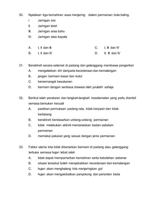 30. Nyatakan tiga kemahiran asas menjaring dalam permainan bola baling. 
I Jaringan sisi 
II. Jaringan leret 
III. Jaringan aras bahu 
IV. Jaringan atas kepala 
A. I, II dan III 
B. I, II dan IV 
C. I, III dan IV 
D. II, III dan IV 
31. Beraktiviti secara selamat di padang dan gelanggang membawa pengertian 
A. mengelakkan diri daripada kecederaan dan kemalangan 
B. jangan bermain kasar dan kotor 
C. bersemangat kesukanan 
D. bermain dengan sentiasa diawasi oleh jurulatih sahaja 
32. Berikut ialah peraturan dan langkah-langkah keselamatan yang perlu diambil 
semasa bersukan kecuali 
A. pastikan permukaan padang rata, tidak berpasir dan tidak 
berlubang 
B. beraktiviti berdasarkan undang-undang permainan 
C. tidak melakukan aktiviti memanaskan badan sebelum 
permainan 
D. memakai pakaian yang sesuai dengan jenis permainan 
33. Faktor utama kita tidak dibenarkan bermain di padang atau gelanggang 
terbuka semasa hujan lebat ialah 
A. tidak dapat mempamerkan kemahiran serta kebolehan sebenar 
B. situasi tersebut boleh menyebabkan kecederaan dan kemalangan 
C. hujan akan menghalang kita menjaringkan gol 
D. hujan akan mengakibatkan penyokong dan penonton tiada 
 