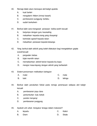 40. Remaja lelaki akan mencapai akil baligh apabila 
A. kuat berlari 
B. mengalami ihtilam (mimpi basah) 
C. pembesaran punggung berlaku 
D. sudah berkahwin 
41. Berikut ialah cara mengawal perasaan ketika sedih kecuali 
A. berjumpa dengan guru kaunseling 
B. meluahkan kepada orang yang disayangi 
C. bertindak agresif kepada rakan 
D. meluahkan perasaan kepada keluarga 
42. Yang berikut ialah aktiviti yang boleh dilakukan bagi mengelakkan gejala 
sosial kecuali 
A. pergaulan bebas 
B. bijak memilih rakan 
C. memaklumkan aktiviti harian kepada ibu bapa 
D. mengisi masa lapang dengan aktiviti yang berfaedah 
43. Sistem pencernaan melibatkan bahagian 
A. mulut 
B. kaki 
C. mata 
D. telinga 
44. Berikut ialah perubahan fizikal pada remaja perempuan selepas akil baligh 
kecuali 
A. pembesaran payu dara 
B. pertumbuhan bulu ketiak 
C. pandai menyanyi 
D. pembesaran punggung 
45. Apakah unit untuk mengukur tenaga dalam makanan? 
A. Isipadu 
B. Gram 
C. Kalori 
D. Skala 
 