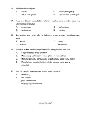 46. Amfetamin ialah sejenis 
A. vitamin 
B. aktiviti kecergasan 
C. dadah perangsang 
D. ubat rawatan kemalangan 
47. Proses pertukaran bahan-bahan makanan yang kompleks kepada bentuk yang 
lebih ringkas dinamakan 
A. pencernaan 
B. tumbesaran 
C. perkumuhan 
D. muntah 
48. Ikan, daging, ayam, susu, telur dan kekacang tergolong dalam piramid makanan 
jenis 
A. lemak 
B. vitamin 
C. protein 
D. karbohidrat 
49. Manakah bukan amalan yang baik semasa menggunakan jalan raya? 
A. Bergurau senda di tepi jalan raya 
B. Memandang ke kiri dan ke kanan jalan sebelum melintas 
C. Memakai pemantul cahaya pada beg atau kasut pada waktu malam 
D. Memakai dan mengikat tali topi keledar semasa menunggang 
motosikal 
50. Jika kita menaiki pengangkutan air, kita mesti memakai 
A. pelampung 
B. topi keledar 
C. jaket keselamatan 
D. tali pinggang keselamatan 
~ SOALAN TAMAT ~ 
