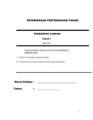 PENDIDIKAN JASMANI
TAHUN 1
Satu Jam
JANGAN BUKA KERTAS SOALAN SEHINGGA
DIBERITAHU
1. Kertas ini mengandungi 40 soalan
2. Jawab semua soalan diatas kertas yang disediakan
Nama Pelajar : ________________________________
Tahun : __________________
1
PEPERIKSAAN PERTENGAHAN TAHUN
 