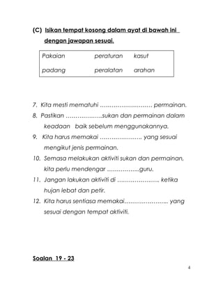 (C) Isikan tempat kosong dalam ayat di bawah ini
dengan jawapan sesuai.
7. Kita mesti mematuhi ……………………… permainan.
8. Pastikan ……………….sukan dan permainan dalam
keadaan baik sebelum menggunakannya.
9. Kita harus memakai …………………. yang sesuai
mengikut jenis permainan.
10. Semasa melakukan aktiviti sukan dan permainan,
kita perlu mendengar ……………..guru.
11. Jangan lakukan aktiviti di …………………. ketika
hujan lebat dan petir.
12. Kita harus sentiasa memakai………………….. yang
sesuai dengan tempat aktiviti.
Soalan 19 - 23
4
Pakaian peraturan kasut
padang peralatan arahan
 