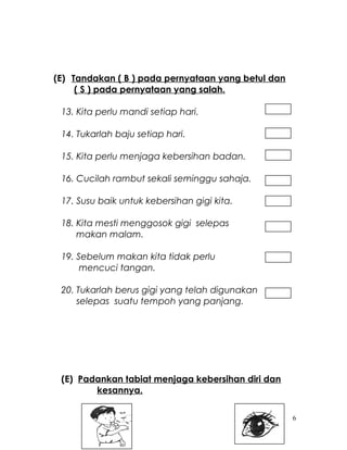(E) Tandakan ( B ) pada pernyataan yang betul dan
( S ) pada pernyataan yang salah.
13. Kita perlu mandi setiap hari.
14. Tukarlah baju setiap hari.
15. Kita perlu menjaga kebersihan badan.
16. Cucilah rambut sekali seminggu sahaja.
17. Susu baik untuk kebersihan gigi kita.
18. Kita mesti menggosok gigi selepas
makan malam.
19. Sebelum makan kita tidak perlu
mencuci tangan.
20. Tukarlah berus gigi yang telah digunakan
selepas suatu tempoh yang panjang.
(E) Padankan tabiat menjaga kebersihan diri dan
kesannya.
6
 
