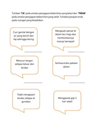 Tuliskan ‘YA’ pada amalan penjagaan kebersihan yangbetul dan ‘TIDAK’
pada amalan penjagaan kebersihanyang salah. Tuliskan jawapan anda
pada ruangan yang disediakan.
__________________ _________________
___________________ ________________
Cuci genital dengan
air yang bersih dan
lap sehingga kering
Mengasah pensel di
dalam laci meja dan
membiarkannya
sisanya bersepah
Mencuci tangan
selepas keluar dari
tandas
Sentiasa tukar pakaian
dalam
Tidak mengepam
tandas selepas di
gunakan
Menggosok gigi 2
hari sekali
 