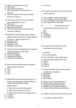 22. Apakah nama gerak edar di atas ? 
a) Jalan tangan 
b) Jalan ketam di atas lantai 
c) Jalinan pergerakan ke hadapan dan ke 
belakang 
d) Jalan dua langkah di atas bangku panjang, 
lompat dan cangkung 
23. Pilih yang manakah akitviti yang di lakukan 
dalam pergerakan gimrama? 
a) Peti lombol 
b) Jalan ketam diatas lantai 
c) Meringkuk dan melunjur 
d) Jalan dua langkah di atas bangku panjang, 
lompat dan cangkung 
24. Pergerakan boleh dilakukan dengan pebagai 
kelajuan seperti cepat,lambat, kawal-lambat dan 
serta-merta. Apakah nama tema ini ? 
a) Kesedaran masa 
b) Kesedaran aras 
c) Kesedaran ruang 
d) Kesedaran tubuh badan 
25. Pergerakan Kreatif menggalakkan kita mencipta 
pelbagai pergerakan dengan daya 
a) usaha dan kreativiti 
b) usaha dan imaginasi 
c) imaginasi dan kreativiti 
d) imaginasi dan pergerakan 
26. Orienteering mula diperkenalkan di kalangan 
tentera Sweden pada tahun 
a) 1917 
b) 1918 
c) 1919 
d) 1920 
27. Setiap pelajar seharusnya mempunyai ciri-ciri 
berikut untuk menjalankan aktiviti orienteering . 
I Mampu menyelesaikan masalah 
secara bersama 
II Mahir dalam matematik dan geografi 
III Boleh membaca peta dan bearing 
IV Mahir dalam aktiviti yang menggunakan tali 
a) I, II dan III 
b) I, II dan IV 
c) I, III dan IV 
d) II, III dan IV 
28. Terdapat empat arah mata angin perantaraan 
pada kompas iaitu 
a) utara, tenggara, barat laut dan selatan 
b) timur, barat daya, barat laut dan barat 
c) timur laut, tenggara, barat daya dan barat laut 
d) utara, selatan, timur dan barat 
29. ............................. boleh digunakan untuk 
membaca bearing pada peta topo atau 
pelan. 
a) Grid 
b) Protaktor 
c) Jam Randik 
d) Kernmantle 
30. Dua dokumen yang digunakan dalam 
penyemakan stok sukan ialah 
I resit belian 
II buku rekod peralatan 
III buku rekod keluar masuk alatan sukan 
IV jadual bertugas pengawas bilik sukan 
a) I dan II 
b) II dan III 
c) III dan IV 
d) I dan IV 
31. Permainan apakah dalam kumpulan status 
sosioekonomi yang tinggi? 
a) Ekuesterian 
b) Badminton 
c) Bola sepak 
d) Sepak takraw 
32. Berikan maksud Anoreksia Nervosa 
a) berhenti makan sebelum kenyang 
b) pengambilan pil pelangsing badan 
c) berlapar dan tidak sukakan makanan 
d) kunyah makanan dengan perlahan-lahan 
33. Apakah 3 amalan pemakanan yang tidak sihat 
I memuntahkan segala makanan 
4 
 