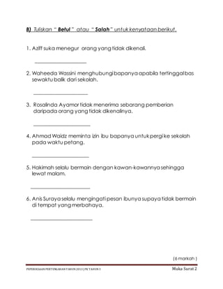 PEPERIKSAAN PERTENGAHAN TAHUN2013 |PK TAHUN3 Muka Surat 2
B) Tuliskan “ Betul ” atau “ Salah” untuk kenyataan berikut.
1. Aziff suka menegur orang yang tidak dikenali.
____________________
2. Waheeda Wassini menghubungibapanya apabila tertinggalbas
sewaktu balik dari sekolah.
_____________________
3. Rosalinda Ayamor tidak menerima sebarang pemberian
daripada orang yang tidak dikenalinya.
______________________
4. Ahmad Waidz meminta izin ibu bapanya untukpergi ke sekolah
pada waktu petang.
______________________
5. Hakimah selalu bermain dengan kawan-kawannya sehingga
lewat malam.
_______________________
6. Anis Suraya selalu mengingati pesan ibunya supaya tidak bermain
di tempat yang merbahaya.
________________________
(6 markah )
 