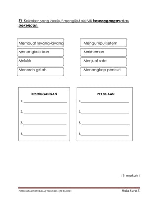 PEPERIKSAAN PERTENGAHAN TAHUN2013 |PK TAHUN3 Muka Surat 5
E) Kelaskan yang berikut mengikut aktiviti kesengganganatau
pekerjaan.
Membuat layang-layang Mengumpul setem
Menangkap ikan Berkhemah
Melukis Menjual sate
Menoreh getah Menangkap pencuri
TP3.KESUKANAN
(8 markah )
KESENGGANGAN
1. ____________________________
2. ____________________________
3.____________________________
4.____________________________
PEKERJAAN
1._______________________________
2._______________________________
3. _______________________________
4._______________________________
 