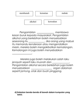 Pengambilan ______________ membawa
kesan buruk kepada masyarakat. Pengambilan
alkohol yang berlebihan boleh menyebabkan
seseorang itu _____________. Jika orang yang mabuk
itu memandu kenderaan atau mengendalikan
mesin, mereka boleh mengakibatkan kemalangan.
Kemalangan ini juga boleh menyebabkan
________________.
Mereka juga boleh melakukan salah laku
jenayah seperti laku musnah dan ______________.
Pengambilan alkohol secara berlebihan juga boleh
menyebabkan _________________ organ dalaman
seperti jantung, otak dan buah pinggang.
d) Kelaskan benda-benda di bawah dalam kumpulan yang
betul.
kerosakan
membunuh kematian mabuk
alkohol
 