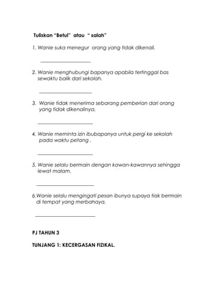 Tuliskan “Betul” atau “ salah”
1. Wanie suka menegur orang yang tidak dikenali.
____________________
2. Wanie menghubungi bapanya apabila tertinggal bas
sewaktu balik dari sekolah.
_____________________
3. Wanie tidak menerima sebarang pemberian dari orang
yang tidak dikenalinya.
______________________
4. Wanie meminta izin ibubapanya untuk pergi ke sekolah
pada waktu petang .
______________________
5. Wanie selalu bermain dengan kawan-kawannya sehingga
lewat malam.
_______________________
6.Wanie selalu mengingati pesan ibunya supaya tiak bermain
di tempat yang merbahaya.
________________________
PJ TAHUN 3
TUNJANG 1: KECERGASAN FIZIKAL.
 