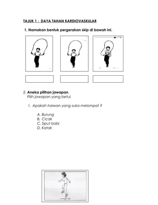 TAJUK 1 : DAYA TAHAN KARDIOVASKULAR
1. Namakan bentuk pergerakan skip di bawah ini.
2. Aneka pilihan jawapan.
Pilih jawapan yang betul.
1. Apakah haiwan yang suka melompat ?
A. Burung
B. Cicak
C. Siput babi
D. Katak
 