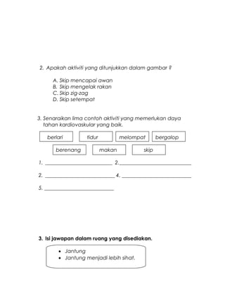 2. Apakah aktiviti yang ditunjukkan dalam gambar ?
A. Skip mencapai awan
B. Skip mengelak rakan
C. Skip zig-zag
D. Skip setempat
3. Senaraikan lima contoh aktiviti yang memerlukan daya
tahan kardiovaskular yang baik.
berlari tidur melompat bergalop
berenang makan skip
1. __________________________ 2.____________________________
2. ___________________________ 4. ___________________________
5. ___________________________
3. Isi jawapan dalam ruang yang disediakan.
• Jantung
• Jantung menjadi lebih sihat.
 