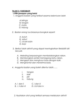 TAJUK 2. FLEKSIBILITI
1.Pilih jawapon yang betul
1. Anggota badan yang terlibat sesama kelenturan ialah
A.telinga
B. tangan
C. mata
D. hidung
2. Badan orang tua biasanya bongkok seperti
A. buluh
B. sabut
C. cicak kubin
D. bayi
3. Berikut ialah aktiviti yang dapat meningkatkan fleksibiliti diri
kecuali.
A. Meleding berpasangan membelakangkan rakan.
B. Membongkok sambil memegang bahu rakan.
C. Mengepit dan menghulur bola dengan kaki.
D. Menghantar dan menerima bola.
4. Anggota badan yang boleh dilentur ialah……
i. tangan
ii. kaki
iii. jari
iv. hidung
A. i dan ii C. i dan iii
B. i, ii dan iii D. i,ii,iii dan iv
2. Nyatakan otot yang terlibat semasa melakukan aktiviti
 