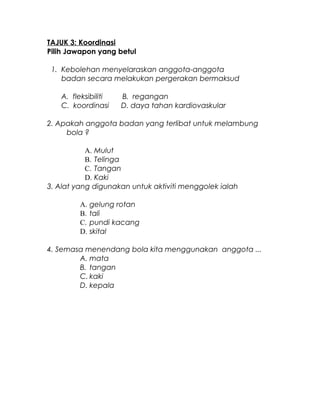 TAJUK 3: Koordinasi
Pilih Jawapon yang betul
1. Kebolehan menyelaraskan anggota-anggota
badan secara melakukan pergerakan bermaksud
A. fleksibiliti B. regangan
C. koordinasi D. daya tahan kardiovaskular
2. Apakah anggota badan yang terlibat untuk melambung
bola ?
A. Mulut
B. Telinga
C. Tangan
D. Kaki
3. Alat yang digunakan untuk aktiviti menggolek ialah
A. gelung rotan
B. tali
C. pundi kacang
D. skital
4. Semasa menendang bola kita menggunakan anggota ...
A. mata
B. tangan
C. kaki
D. kepala
 