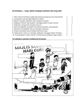 B) Tandakan _/ bagi tabiat menjaga kesihatan diri yang baik.
1. Kita mesti memberus gigI sekurang-kurangnya dua kali sehari ( )
2. Janganlah gosok gigi selepas makan. ( )
3. Basuh tangan sebelum dan selepas makan . ( )
4. Selepas mandi, lap badan menggunakan tuala mandi. ( )
5. Pakaian yang kotor jangan dicuci. ( )
6. Kita hendaklah sentiasa memakai pakaian yang bersih. ( )
7. Rambut hendaklah dicuci dengan syampu. ( )
8. Tidak memakai kasut ketika bermain bola. ( )
9. Tidak perlu mencuci tangan selepas menggunakan tandas. ( )
10. Campakkan tuala mandi di atas lantai selepas digunakan. ( )
C) Labelkan pakaian tradisional di bawah.
 