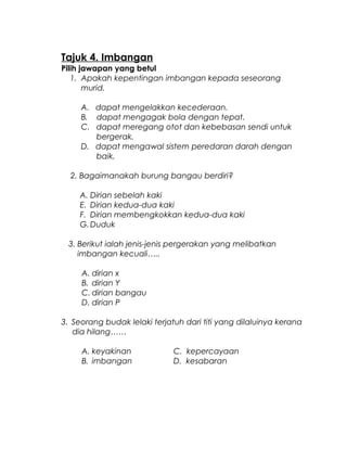 Tajuk 4. Imbangan
Pilih jawapan yang betul
1. Apakah kepentingan imbangan kepada seseorang
murid.
A. dapat mengelakkan kecederaan.
B. dapat mengagak bola dengan tepat.
C. dapat meregang otot dan kebebasan sendi untuk
bergerak.
D. dapat mengawal sistem peredaran darah dengan
baik.
2. Bagaimanakah burung bangau berdiri?
A. Dirian sebelah kaki
E. Dirian kedua-dua kaki
F. Dirian membengkokkan kedua-dua kaki
G.Duduk
3. Berikut ialah jenis-jenis pergerakan yang melibatkan
imbangan kecuali…..
A. dirian x
B. dirian Y
C. dirian bangau
D. dirian P
3. Seorang budak lelaki terjatuh dari titi yang dilaluinya kerana
dia hilang……
A. keyakinan C. kepercayaan
B. imbangan D. kesabaran
 