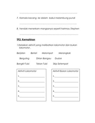 ……………………………………………………………………..
7. Kamala kacang ke dalam bakul melambung pundi
…………………………………………………………………….
8. hendak menerkam mangsanya seperti harimau Stephen
………………………………………………………………………
TP2: Kemahiran
1.Kelaskan aktiviti yang melibatkan lokomotor dan bukan
lokomotor .
Berjalan Berlari Melompat Merangkak
Berguling Dirian Bangau Duduk
Bangkit Tubi Tekan Tubi Skip Setempat
Aktiviti Lokomotor
1._______________________
2._______________________
3._______________________
4._______________________
5._______________________
Aktiviti Bukan Lokomotor
1.______________________
2.______________________
3.______________________
4.______________________
5.______________________
 