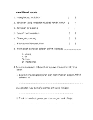 mendirikan khemah.
a. menghadap matahari ( )
b. kawasan yang terdedah kepada tanah runtuh ( )
c. Kawasan air pasang ( )
d. bawah pohon rimbun ( )
e. Di tengah padang ( )
f. Kawasan halaman rumah ( )
3. Permainan congkak adalah aktiviti reakreasi …………………….
E. udara
F. air
G.darat
D. tradisional
4. Susun semula ayat di bawah ini supaya menjadi ayat yang
betul.
1. Boleh menenangkan fikiran dan menyihatkan badan Aktiviti
rekreasi ini.
………………………………………………………………………………
2.Ayah dan Abu berkano gemar di hujung minggu.
…………………………………………………………………..
3. Encik Lim melukis gemar pemandangan tasik di tepi.
………………………………………………………………….
 