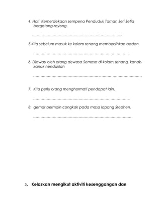 4. Hari Kemerdekaan sempena Penduduk Taman Seri Setia
bergotong-royong.
………………………………………………………………..
5.Kita sebelum masuk ke kolam renang membersihkan badan.
…………………………………………………………………….
6. Diawasi oleh orang dewasa Semasa di kolam senang, kanak-
kanak hendaklah
………………………………………………..……………………………
7. Kita perlu orang menghormati pendapat lain.
…………………………………………………………………….
8. gemar bermain congkak pada masa lapang Stephen.
………………………………………………………………………
5. Kelaskan mengikut aktiviti kesenggangan dan
 