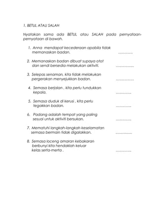 1. BETUL ATAU SALAH
Nyatakan sama ada BETUL atau SALAH pada pernyataan-
pernyataan di bawah.
1. Anna mendapat kecederaan apabila tidak
memanaskan badan. …………
2. Memanaskan badan dibuat supaya otot
dan sendi bersedia melakukan aktiviti. ……………
3. Selepas senaman, kita tidak melakukan
pergerakan menyejukkan badan. ……………
4. Semasa berjalan , kita perlu tundukkan
kepala. ………….
5. Semasa duduk di kerusi , kita perlu
tegakkan badan. ………….
6. Padang adalah tempat yang paling
sesuai untuk aktiviti bersukan. ………….
7. Mematuhi langkah-langkah keselamatan
semasa bermain tidak digalakkan. …………..
8. Semasa loceng amaran kebakaran
berbunyi kita hendaklah keluar
kelas serta-merta . ………….
 