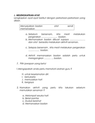 6. MELENGKAPKAN AYAT
Lengkapkan ayat-ayat berikut dengan perkataan-perkataan yang
diberi.
Menyejukkan badan otot sendi
memanaskan
a. Sebelum bersenam, kita mesti melakukan
pergerakan …………………. badan.
b. Memanaskan badan dibuat supaya …………………
dan otot bersedia melakukan aktiviti senaman.
c. Selepas bersenam , kita mesti melakukan pergerakan
…………… badan.
d. Aktiviti memanaskan badan adalah perlu untuk
meregangkan ……… … badan.
7. Pilih jawapan yang betul
1.Mengapakah anda perlu mematuhi arahan guru ?
H. untuk keselamatan diri
I. bersukaria
J. memuaskan hati
K. bergaya
2. Namakan aktiviti yang perlu kita lakukan sebelum
memulakan senaman ?
a. Melompat sesuka hati
b. Belari pantas
c. Duduk berehat
d. Memanaskan badan
 