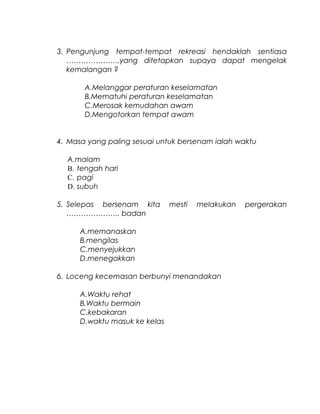 3. Pengunjung tempat-tempat rekreasi hendaklah sentiasa
………………….yang ditetapkan supaya dapat mengelak
kemalangan ?
A.Melanggar peraturan keselamatan
B.Mematuhi peraturan keselamatan
C.Merosak kemudahan awam
D.Mengotorkan tempat awam
4. Masa yang paling sesuai untuk bersenam ialah waktu
A.malam
B. tengah hari
C. pagi
D. subuh
5. Selepas bersenam kita mesti melakukan pergerakan
…………………. badan
A.memanaskan
B.mengilas
C.menyejukkan
D.menegakkan
6. Loceng kecemasan berbunyi menandakan
A.Waktu rehat
B.Waktu bermain
C.kebakaran
D.waktu masuk ke kelas
 