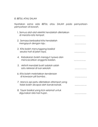 8. BETUL ATAU SALAH
Nyatakan sama ada BETUL atau SALAH pada pernyataan-
pernyataan di bawah.
1. Semua alat-alat elektrik hendaklah diletakkan
di merata-rata tempat. ...…………
2. Semasa berbasikal kita hendaklah
mengayuh dengan laju . ……………
3. Kita boleh menunggang basikal
sesuka hati di jalan raya. ……………
4. Kebakaran boleh meragut nyawa dan
mencacatkan anggota badan. …………….
5. Aktiviti mendaki bukit adalah salah
satu rekreasi di luar sekolah …………….
6. Kita boleh meletakkan kenderaan
di kawasan pili bomba . …………….
7. Mancis api perlu diletakkan ditempat yang
tidak boleh dicapai oleh kanak-kanak. …………….
8. Tayar basikal yang licin selamat untuk
digunakan bila hari hujan. …………….
 