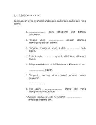 9. MELENGKAPKAN AYAT
Lengkapkan ayat-ayat berikut dengan perkataan-perkataan yang
sesuai.
a. ………………….. perlu dihubungi jika berlaku
kebakaran.
b. Tangan yang …..................... adalah dilarang
memegang alatan elektrik.
c. Pinggan- mangkuk yang sudah ……………. perlu
dicuci.
d. Basikal perlu ……………. apabila diletakkan ditempat
awam.
e. Selepas melakukan aktiviti bersenam, kita hendaklah
………………… badan.
f. Cangkul , parang, dan khemah adalah antara
peralatan
…………………..
g. Kita perlu ………................... orang lain yang
menghadapi kesusahan.
h.Apabila berkawan, kita hendaklah ……………......
antara satu sama lain.
 