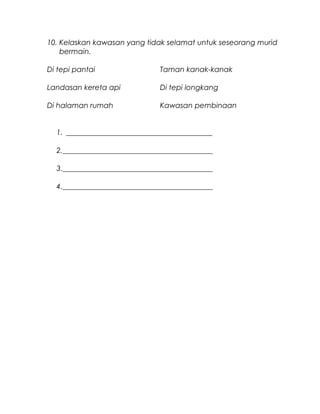 10. Kelaskan kawasan yang tidak selamat untuk seseorang murid
bermain.
Di tepi pantai Taman kanak-kanak
Landasan kereta api Di tepi longkang
Di halaman rumah Kawasan pembinaan
1. ________________________________________
2._________________________________________
3._________________________________________
4._________________________________________
 