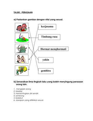 TAJUK : PERASAAN
a) Padankan gambar dengan nilai yang sesuai.
b) Senaraikan lima tingkah laku yang boleh menyingung perasaan
orang lain.
1. mengejek orang
2. biadap
3. mementingkan diri sendiri
4. sombong
5. kedekut
6. Jawapan yang difikirkan sesuai.
gembira
yakin
Hormat menghormati
Timbang rasa
kerjasama
 