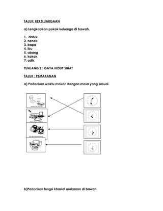 TAJUK: KEKELUARGAAN
a) Lengkapkan pokok keluarga di bawah.
1. datuk
2. nenek
3. bapa
4. ibu
5. abang
6. kakak
7. adik
TUNJANG 2 : GAYA HIDUP SIHAT
TAJUK : PEMAKANAN
a) Padankan waktu makan dengan masa yang sesuai.
b)Padankan fungsi khasiat makanan di bawah.
 