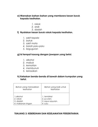 e) Warnakan bahan-bahan yang membawa kesan buruk
kepada kesihatan.
1. rokok
2. arak
3. dadah
f) Nyatakan kesan buruk rokok kepada kesihatan.
1. sakit kepala
2. batuk
3. sakit mata
4. barah paru-paru
5. keguguran
g) Isi tempat kosong dengan jawapan yang betul.
1. alkohol
2. mabuk
3. kematian
4. membunuh
5. kerosakan
h) Kelaskan benda-benda di bawah dalam kumpulan yang
betul.
Bahan yang merosakkan
kesihatan
Bahan yang baik untuk
kesihatan
1.alkohol
2. rokok
3. dadah
4. makanan ringan
1. tembikai
2. jus oren.
3. sayur-sayuran.
4. susu
TUNJANG 3: KEBERSIHAN DAN KESELAMATAN PERSEKITARAN.
 