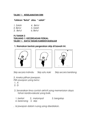 TAJUK 1 : KESELAMATAN DIRI
Tuliskan “Betul” atau “ salah”
1. Salah 4. Betul
2. Betul 5. Salah
3. Betul 6. Betul
PJ TAHUN 3
TUNJANG 1: KECERGASAN FIZIKAL.
TAJUK 1 : DAYA TAHAN KARDIOVASKULAR
1. Namakan bentuk pergerakan skip di bawah ini.
Skip secara individu Skip satu kaki Skip secara bersilang
2. Aneka pilihan jawapan.
Pilih jawapan yang betul.
1. A
2. D
3. Senaraikan lima contoh aktiviti yang memerlukan daya
tahan kardiovaskular yang baik.
1. berlari 2. melompat 3. bergalop
4. berenang 5. skip
. Isi jawapan dalam ruang yang disediakan.
 