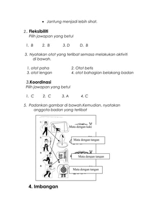 • Jantung menjadi lebih sihat.
2.. Fleksibiliti
Pilih jawapan yang betul
1. B 2. B 3. D D. B
3. Nyatakan otot yang terlibat semasa melakukan aktiviti
di bawah.
1. otot paha 2. Otot betis
3. otot lengan 4. otot bahagian belakang badan
3.Koordinasi
Pilih jawapan yang betul
1. C 2. C 3. A 4. C
5. Padankan gambar di bawah.Kemudian, nyatakan
anggota badan yang terlibat
4. Imbangan
Mata dengan kaki
Mata dengan tangan
Mata dengan tangan
Mata dengan tangan
Mata dengan tangan
 