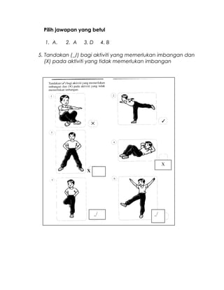 Pilih jawapan yang betul
1. A. 2. A 3. D 4. B
5. Tandakan (_/) bagi aktiviti yang memerlukan imbangan dan
(X) pada aktiviti yang tidak memerlukan imbangan
X
X
_/ _/
 