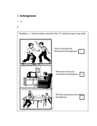 5. Ketangkasan
1. A.
2.
Tandakan (_/ ) pada jawapan yang betul dan ( X ) pada jawapan yang salah
Aktiviti mengelecek
Memerlukan ketangkasan _/
Menonton televisyen
memerlukan ketangkasan
Bermain ping pong memerlukan
ketangkasan
X
_/
 