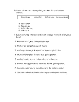3.Isi tempat-tempat kosong dengan perkatan-perkataan
berikut.
Koordinasi kekuatan kelenturan ketangkasan
a. kelenturan
b. Koordinasi
c. Ketangkasan
d. Kekuatan
4 Susun semula perkataan di bawah supaya menjadi ayat yang
betul
1. Kamal merangkak melepasi palang.
2. Norhayati bergalop seperti kuda.
3. Ah Seng merangkak seperti kucing mengintip tikus
4. Muthu merangkak melalui dua gelung rotan.
5. Aminah melambung bola melepasi halangan.
6. Husna menggolek bola besar ke dalam gelung rotan.
7. Kamala melambung pundi kacang ke dalam bakul
8. Stephen hendak menerkam mangsanya seperti harimau.
 
