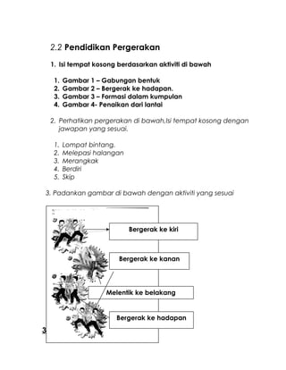 2.2 Pendidikan Pergerakan
1. Isi tempat kosong berdasarkan aktiviti di bawah
1. Gambar 1 – Gabungan bentuk
2. Gambar 2 – Bergerak ke hadapan.
3. Gambar 3 – Formasi dalam kumpulan
4. Gambar 4- Penaikan dari lantai
2. Perhatikan pergerakan di bawah,Isi tempat kosong dengan
jawapan yang sesuai.
1. Lompat bintang.
2. Melepasi halangan
3. Merangkak
4. Berdiri
5. Skip
3. Padankan gambar di bawah dengan aktiviti yang sesuai
3.Rekreasi dan Kesenggangan
Bergerak ke kiri
Bergerak ke kanan
Melentik ke belakang
Bergerak ke hadapan
 