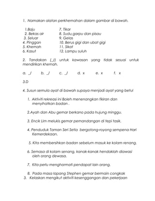 1. Namakan alatan perkhemahan dalam gambar di bawah.
1.Baju 7. Tikar
2. Bekas air 8. Sudu,garpu dan pisau
3. Seluar 9. Gelas
4. Pinggan 10. Berus gigi dan ubat gigi
5. Khemah 11. Sikat
6. Kasut 12. Lampu suluh
2. Tandakan (_/) untuk kawasan yang tidak sesuai untuk
mendirikan khemah.
a. _/ b. _/ c. _/ d. x e. x f. x
3.D
4. Susun semula ayat di bawah supaya menjadi ayat yang betul
1. Aktiviti rekreasi ini Boleh menenangkan fikiran dan
menyihatkan badan .
2.Ayah dan Abu gemar berkano pada hujung minggu.
3. Encik Lim melukis gemar pemandangan di tepi tasik.
4. Penduduk Taman Seri Setia bergotong-royong sempena Hari
Kemerdekaan.
5. Kita membersihkan badan sebelum masuk ke kolam renang.
6. Semasa di kolam senang, kanak-kanak hendaklah diawasi
oleh orang dewasa.
7. Kita perlu menghormati pendapat lain orang.
8. Pada masa lapang Stephen gemar bermain congkak
3. Kelaskan mengikut aktiviti kesenggangan dan pekerjaan
 