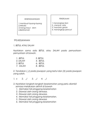 TP3.KESUKANAN
1. BETUL ATAU SALAH
Nyatakan sama ada BETUL atau SALAH pada pernyataan-
pernyataan di bawah.
1. BETUL 2. BETUL
3. SALAH 4. BETUL
5. BETUL 6. BETUL
7. SALAH 8. BETUL
2. Tandakan (_/) pada jawapan yang betul dan (X) pada jawapan
yang salah.
1. x 2. _/ 3. _/ 4. _/
3. Nyatakan langkah-langkah keselamatan yang perlu diambil
semasa melakukan aktiviti di bawah
1. Memakai tali pinggang keselamatan
2. Diawasi oleh orang dewasa.
3. Diawasi oleh orang dewasa.
4. Memakai tali pinggang keselamatan.
5. Diawasi oleh orang dewasa
6. Memakai tali pinggang keselamatan
KESENGGANGAN
1.membuat layang-layang
2.Melukis
3.mengumpul stem
4.Berkhemah
PEKERJAAN
1 menangkap ikan
2._menjual sate
3. menoreh getah
4. menangkap pencuri
 