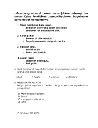 4.Gambar-gambar di bawah menunjukkan beberapa isu
dalam Kelas Pendidikan Jasmani.Nyatakan bagaimana
kamu dapat mengatasinya
1. Tidak membawa baju sukan.
- Sediakan baju yang bersih di sekolah.
- Sediakan rak simpanan di bilik.
2. Kurang sihat
- Berehat di bilik rawatan.
- Dapatkan rawatan daripada doctor.
3. Pakaian kotor.
- Bersihkan diri
- Bawa pakaian lain.
4. Alatan rosak
- Laporkan pada guru.
- Baik pulih
5. Lihat gambar di bawah.Kemudian lengkapkan jawapan pada
ruang teka silang kata.
1. IKRAR 2. BANTU 3. ARAHAN 4. GEMBIRA
6. MELENGKAPKAN AYAT
Lengkapkan ayat-ayat berikut dengan perkataan-perkataan
yang diberi.
a. Memanaskan badan.
b. Sendi
C. menyejukkan badan
d. otot.
7. SOALAN OBJEKTIF
 