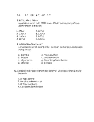 1.A 2.D 3.B 4.C 5.C 6.C
8. BETUL ATAU SALAH
Nyatakan sama ada BETUL atau SALAH pada pernyataan-
pernyataan di bawah.
1. SALAH 5. BETUL
2. SALAH 6. SALAH
3. SALAH 7. BETUL
4. BETUL 8. SALAH
9. MELENGKAPKAN AYAT
Lengkapkan ayat-ayat berikut dengan perkataan-perkataan
yang sesuai.
a. bomba e. menyejukkan
b. basah f. perkhemahan
c. digunakan g. Menolong/membantu
d. dikunci h. berbaik
10. Kelaskan kawasan yang tidak selamat untuk seseorang murid
bermain.
1. Di tepi pantai
2. Landasan kereta api
3. Di tepi longkang
4. Kawasan pembinaan
 