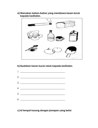 a) Warnakan bahan-bahan yang membawa kesan buruk
kepada kesihatan.
b) Nyatakan kesan buruk rokok kepada kesihatan.
1. ________________________________________
2. ________________________________________
3. ________________________________________
4. ________________________________________
5. ________________________________________
6. ________________________________________
c) Isi tempat kosong dengan jawapan yang betul.
 